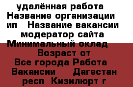 удалённая работа › Название организации ­ ип › Название вакансии ­ модератор сайта › Минимальный оклад ­ 39 500 › Возраст от ­ 18 - Все города Работа » Вакансии   . Дагестан респ.,Кизилюрт г.